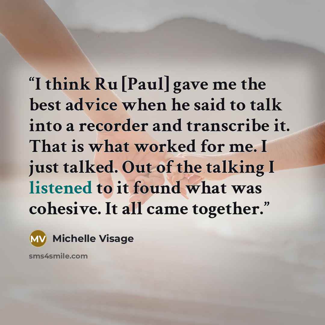 “I think Ru [Paul] gave me the best advice when he said to talk into a recorder and transcribe it. That is what worked for me. I just talked. Out of the talking I listened to it found what was cohesive. It all came together.” quote by Michelle Visage