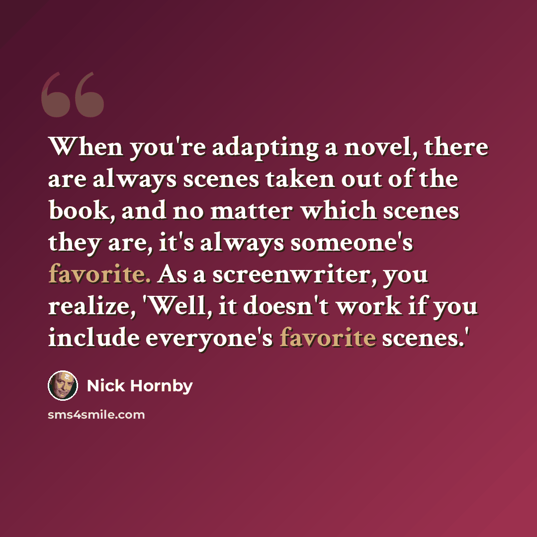 “When you're adapting a novel, there are always scenes taken out of the book, and no matter which scenes they are, it's always someone's favorite. As a screenwriter, you realize, 'Well, it doesn't work if you include everyone's favorite scenes.'” quote by Nick Hornby