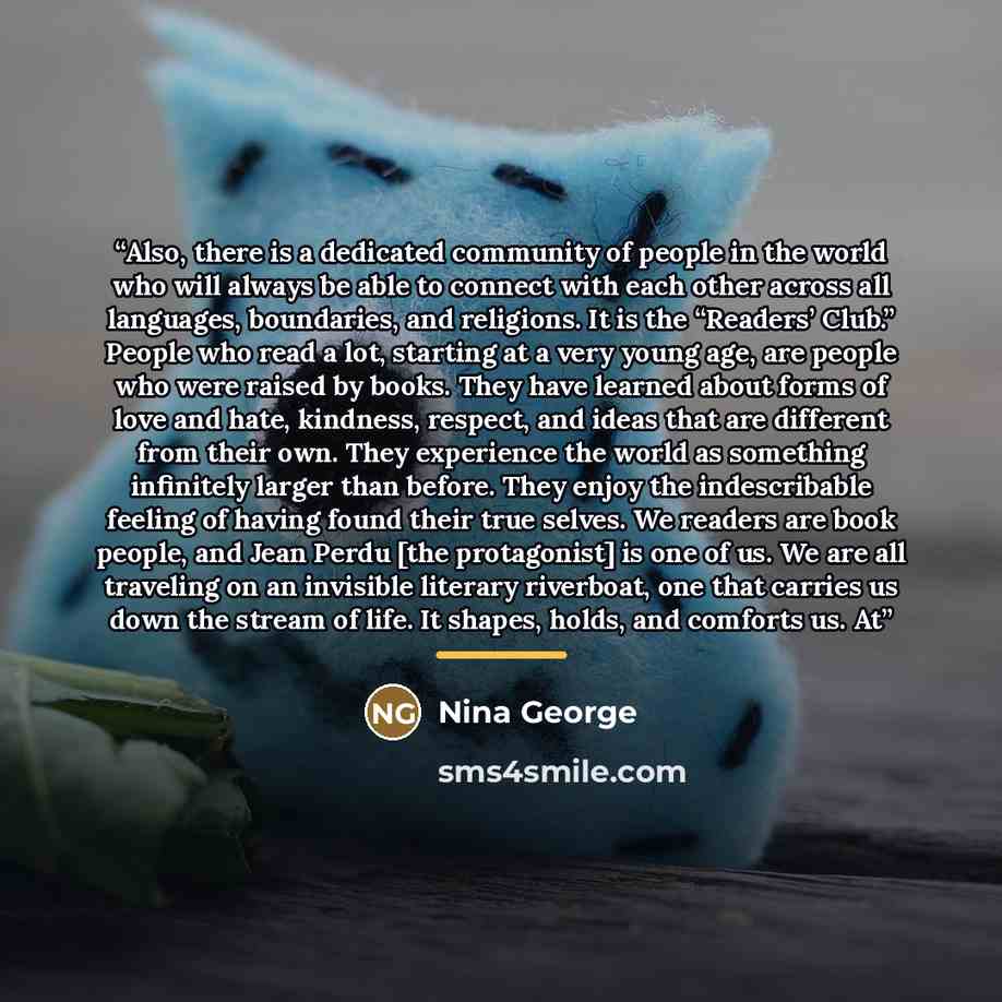 “Also, there is a dedicated community of people in the world who will always be able to connect with each other across all languages, boundaries, and religions. It is the “Readers’ Club.” People who read a lot, starting at a very young age, are people who were raised by books. They have learned…” quote by Nina George