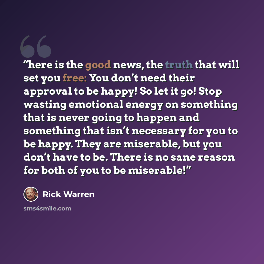 “here is the good news, the truth that will set you free: You don’t need their approval to be happy! So let it go! Stop wasting emotional energy on something that is never going to happen and something that isn’t necessary for you to be happy. They are miserable, but you don’t have to be. There is…” quote by Rick Warren