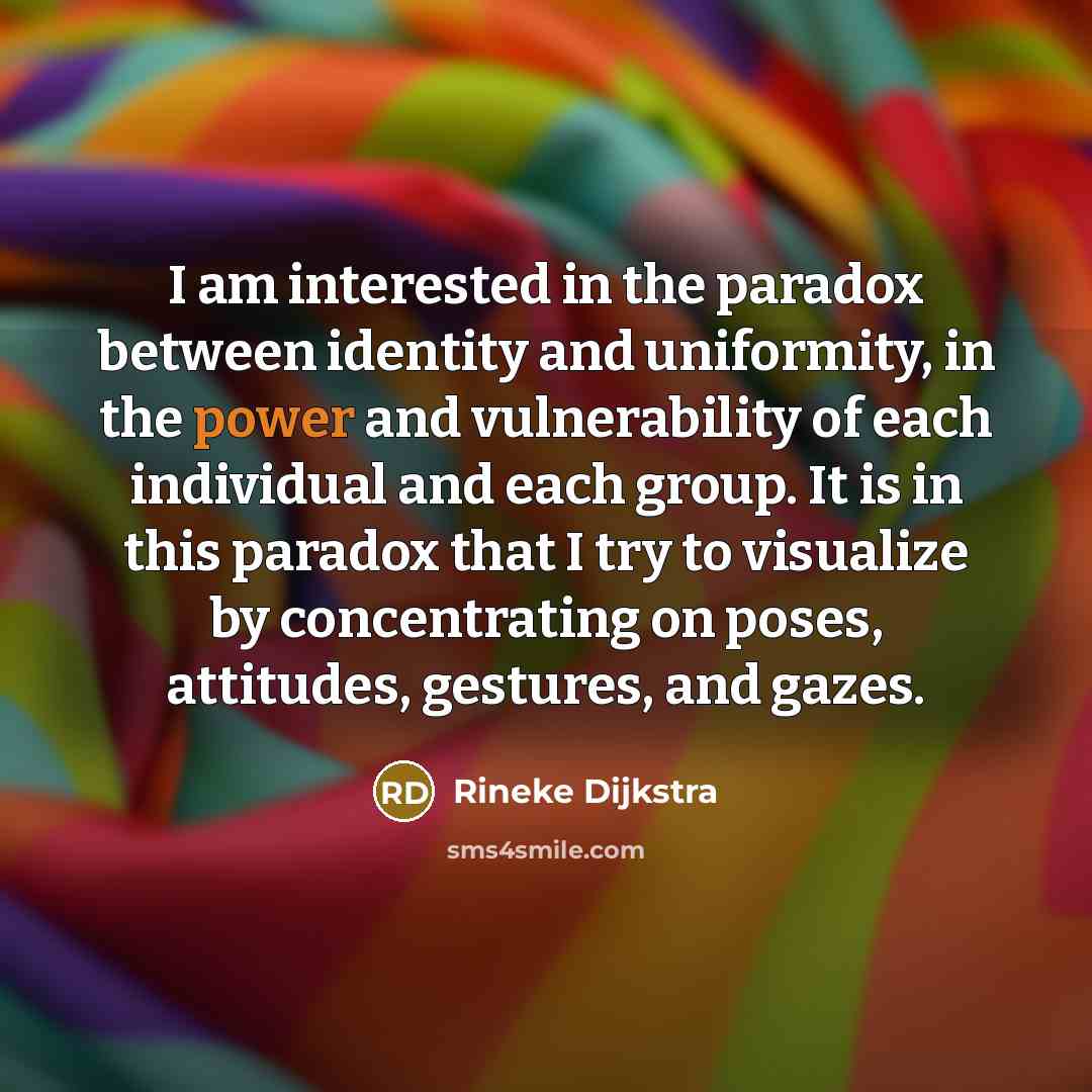 “I am interested in the paradox between identity and uniformity, in the power and vulnerability of each individual and each group. It is in this paradox that I try to visualize by concentrating on poses, attitudes, gestures, and gazes.” quote by Rineke Dijkstra