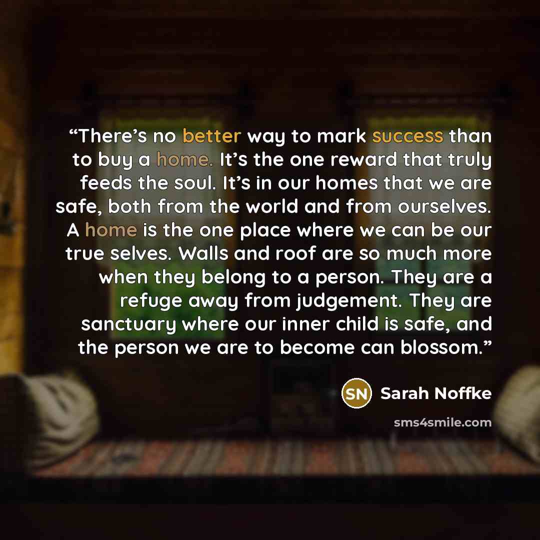 “There’s no better way to mark success than to buy a home. It’s the one reward that truly feeds the soul. It’s in our homes that we are safe, both from the world and from ourselves. A home is the one place where we can be our true selves. Walls and roof are so much more when they belong to a…” quote by Sarah Noffke