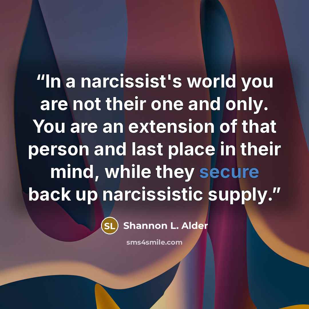 “In a narcissist's world you are not their one and only. You are an extension of that person and last place in their mind, while they secure back up narcissistic supply.” quote by Shannon L. Alder
