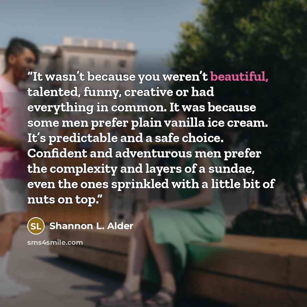 “It wasn’t because you weren’t beautiful, talented, funny, creative or had everything in common. It was because some men prefer plain vanilla ice cream. It’s predictable and a safe choice. Confident and adventurous men prefer the complexity and layers of a sundae, even the ones sprinkled with a…” quote by Shannon L. Alder