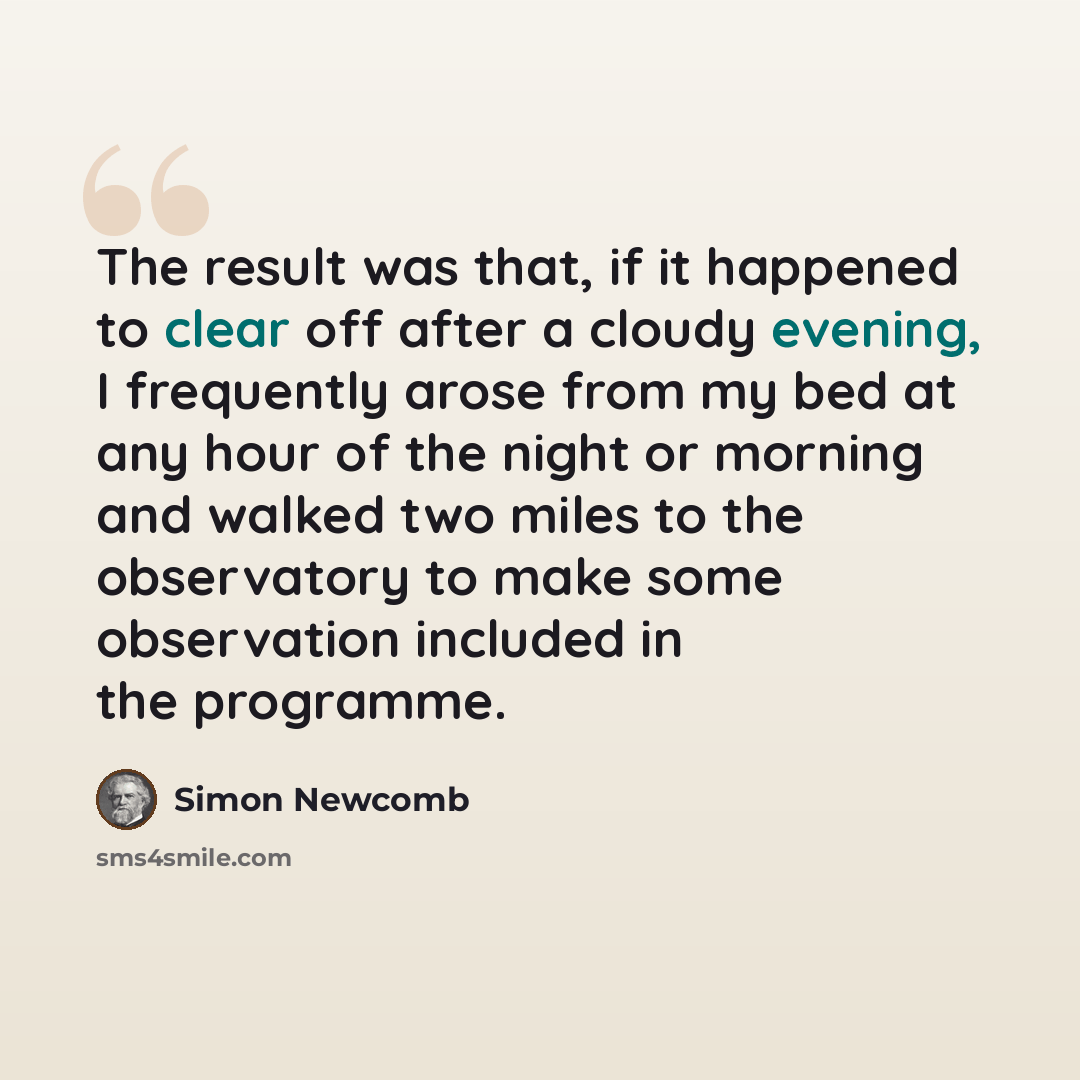 “The result was that, if it happened to clear off after a cloudy evening, I frequently arose from my bed at any hour of the night or morning and walked two miles to the observatory to make some observation included in the programme.” quote by Simon Newcomb