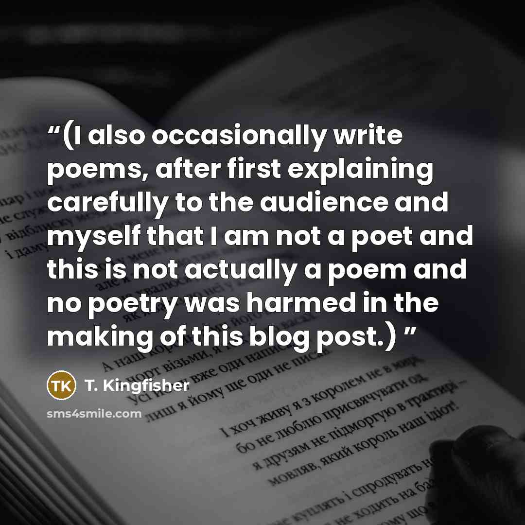 “(I also occasionally write poems, after first explaining carefully to the audience and myself that I am not a poet and this is not actually a poem and no poetry was harmed in the making of this blog post.)” quote by T. Kingfisher