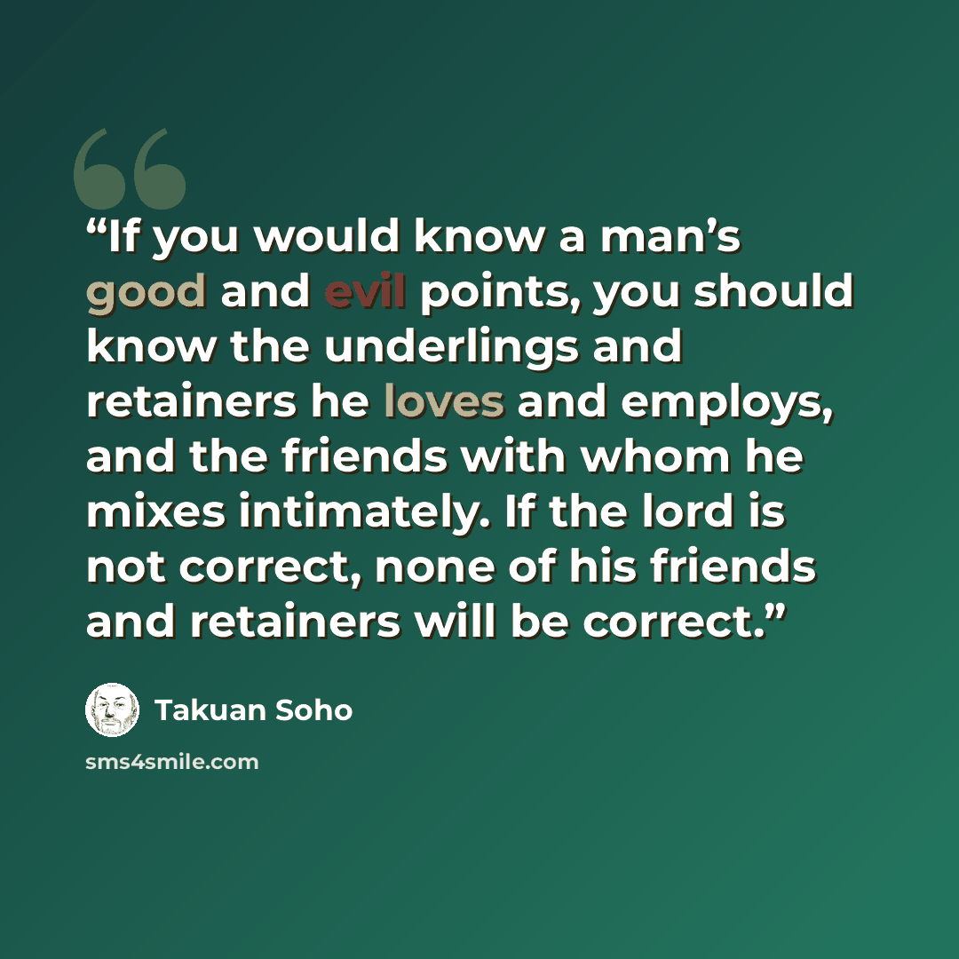 “If you would know a man’s good and evil points, you should know the underlings and retainers he loves and employs, and the friends with whom he mixes intimately. If the lord is not correct, none of his friends and retainers will be correct.” quote by Takuan Soho