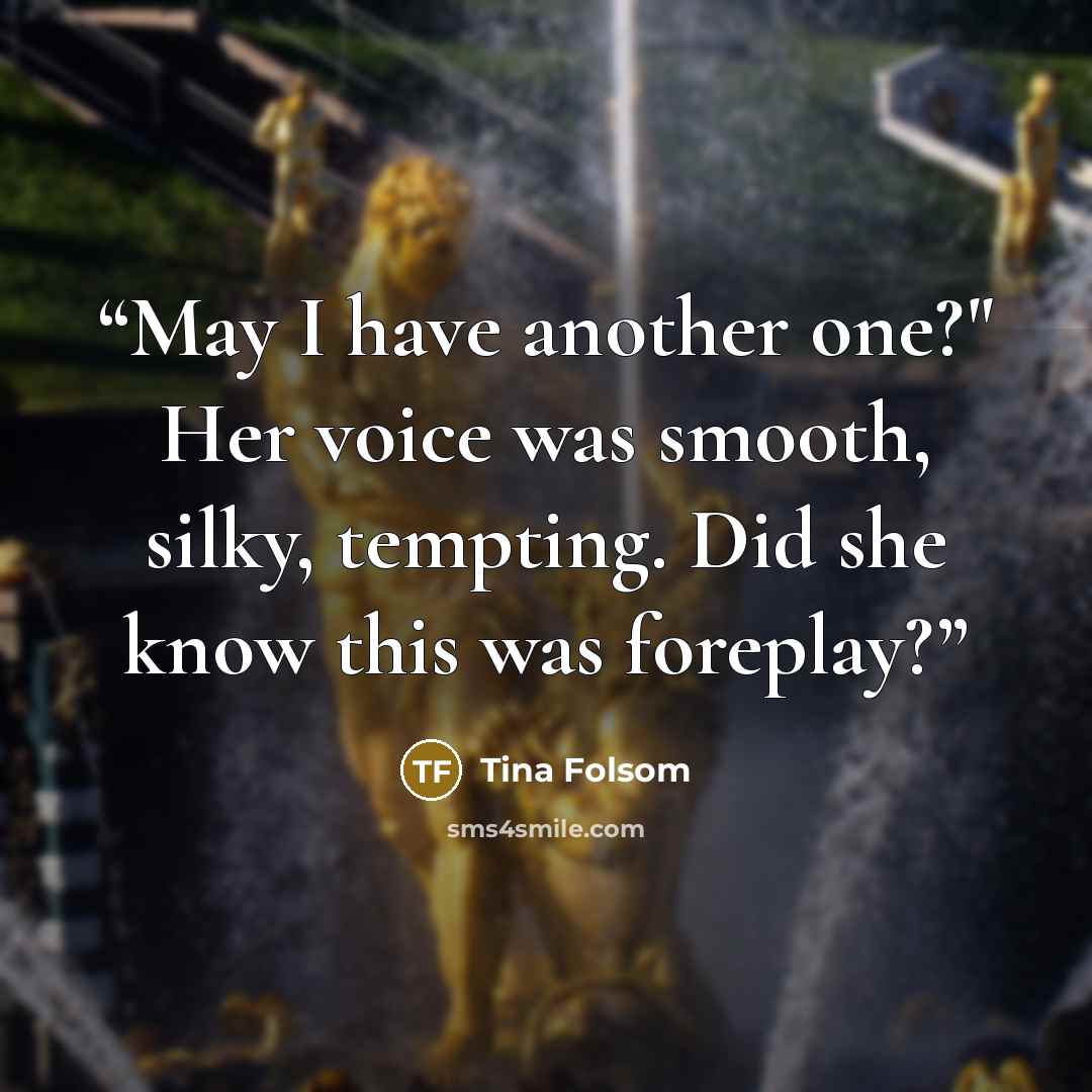 “May I have another one?" Her voice was smooth, silky, tempting. Did she know this was foreplay?” quote by Tina Folsom
