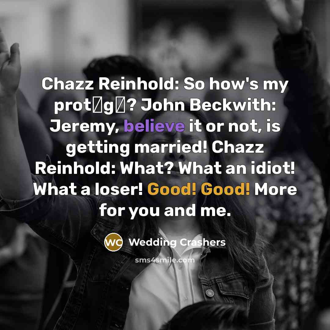 “Chazz Reinhold: So how's my prot�g�? John Beckwith: Jeremy, believe it or not, is getting married! Chazz Reinhold: What? What an idiot! What a loser! Good! Good! More for you and me.” quote by Wedding Crashers