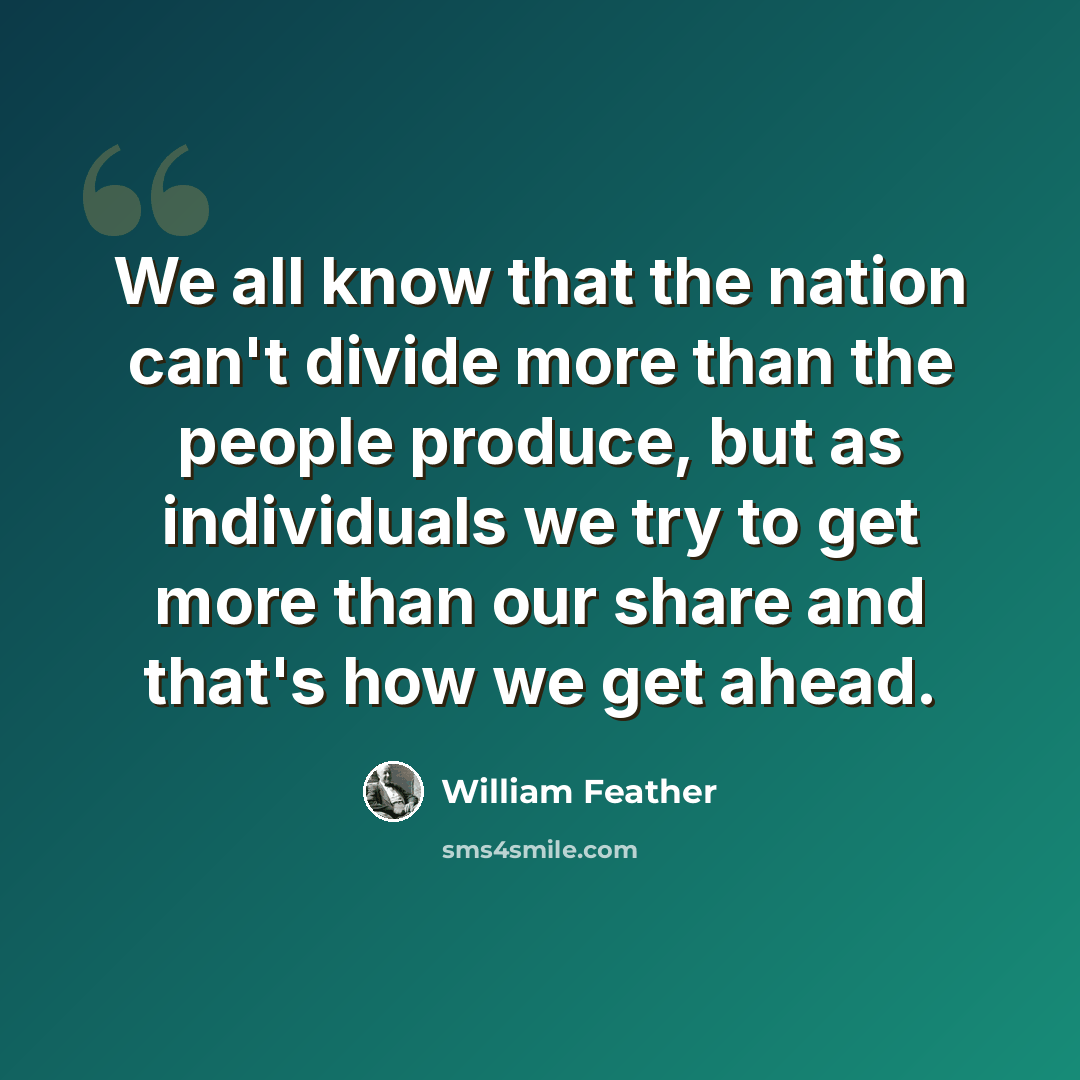 “We all know that the nation can't divide more than the people produce, but as individuals we try to get more than our share and that's how we get ahead.” quote by William Feather