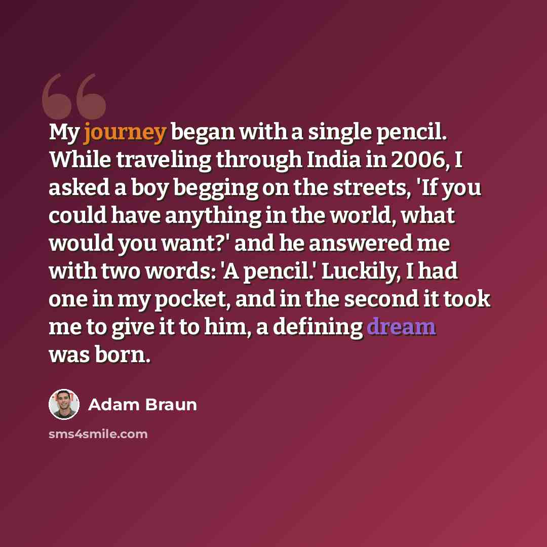 “My journey began with a single pencil. While traveling through India in 2006, I asked a boy begging on the streets, 'If you could have anything in the world, what would you want?' and he answered me with two words: 'A pencil.' Luckily, I had one in my pocket, and in the second it took me to give…” quote by Adam Braun