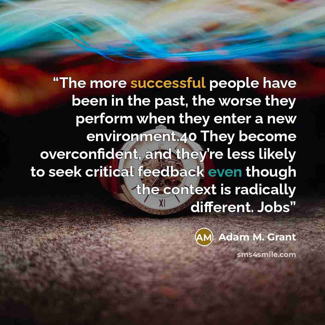 “The more successful people have been in the past, the worse they perform when they enter a new environment.40 They become overconfident, and they’re less likely to seek critical feedback even though the context is radically different. Jobs” quote by Adam M. Grant