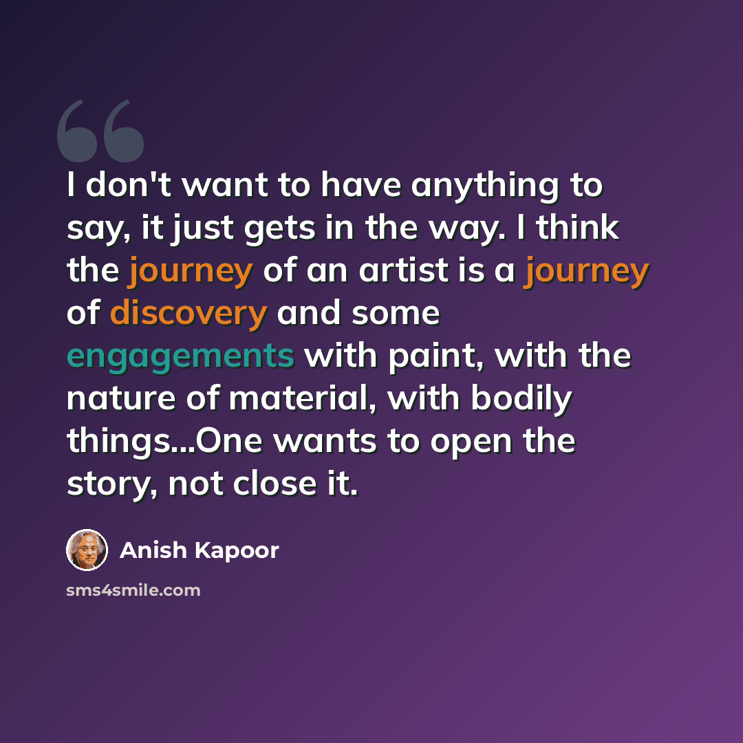 “I don't want to have anything to say, it just gets in the way. I think the journey of an artist is a journey of discovery and some engagements with paint, with the nature of material, with bodily things...One wants to open the story, not close it.” quote by Anish Kapoor