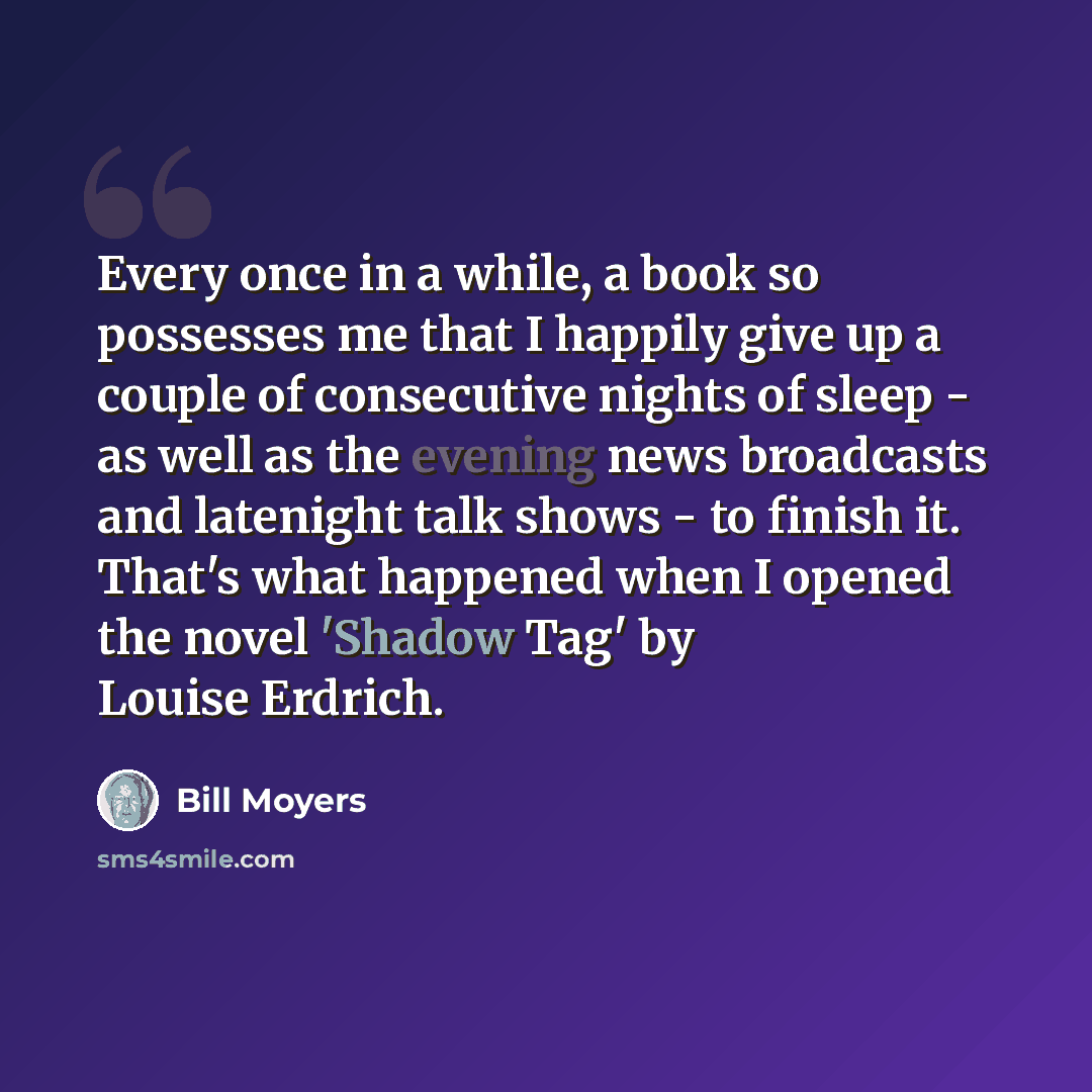 “Every once in a while, a book so possesses me that I happily give up a couple of consecutive nights of sleep - as well as the evening news broadcasts and latenight talk shows - to finish it. That's what happened when I opened the novel 'Shadow Tag' by Louise Erdrich.” quote by Bill Moyers