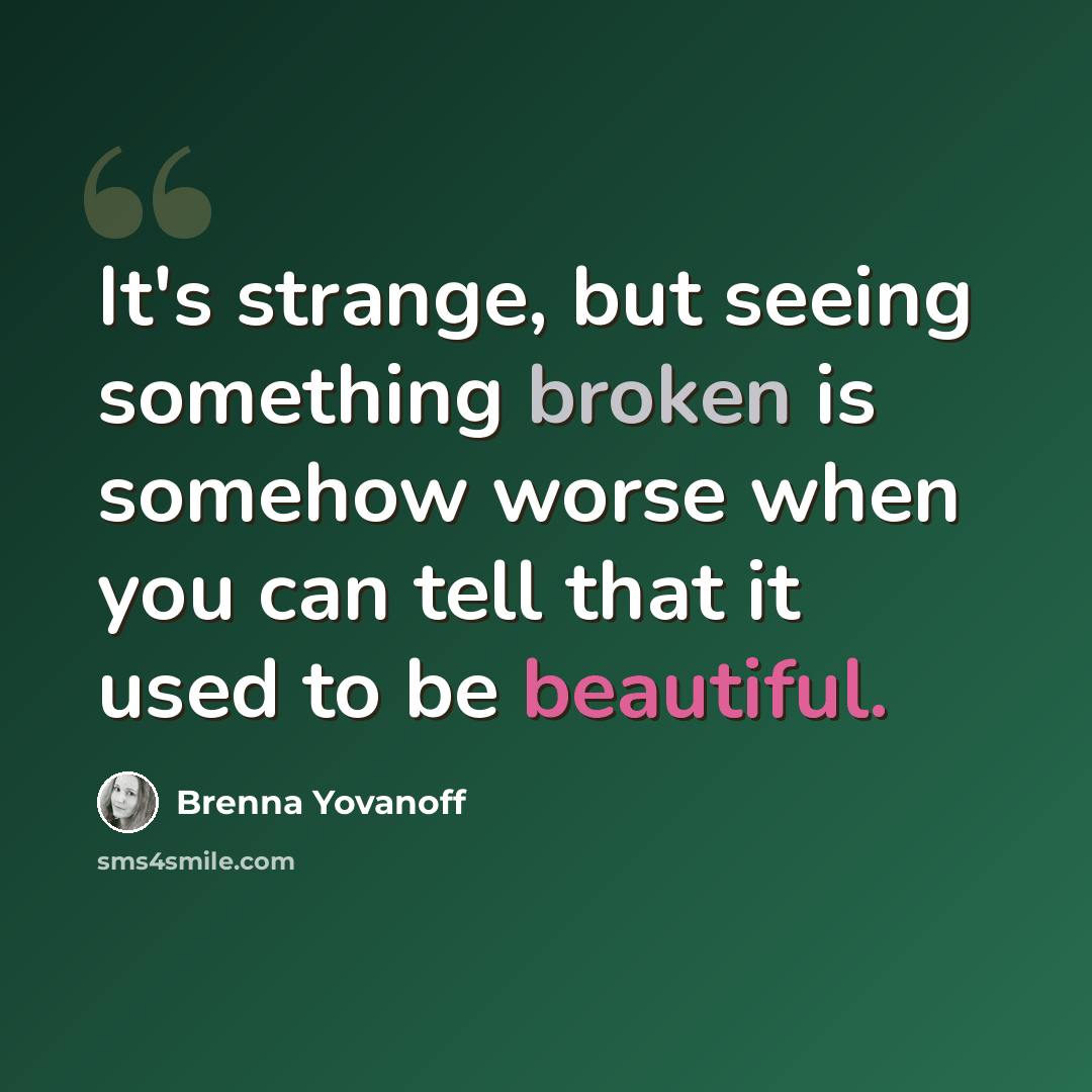 “It's strange, but seeing something broken is somehow worse when you can tell that it used to be beautiful.” quote by Brenna Yovanoff