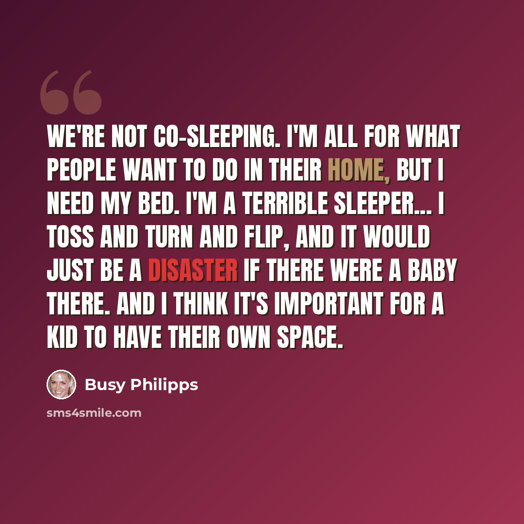 “We're not co-sleeping. I'm all for what people want to do in their home, but I need my bed. I'm a terrible sleeper... I toss and turn and flip, and it would just be a disaster if there were a baby there. And I think it's important for a kid to have their own space.” quote by Busy Philipps