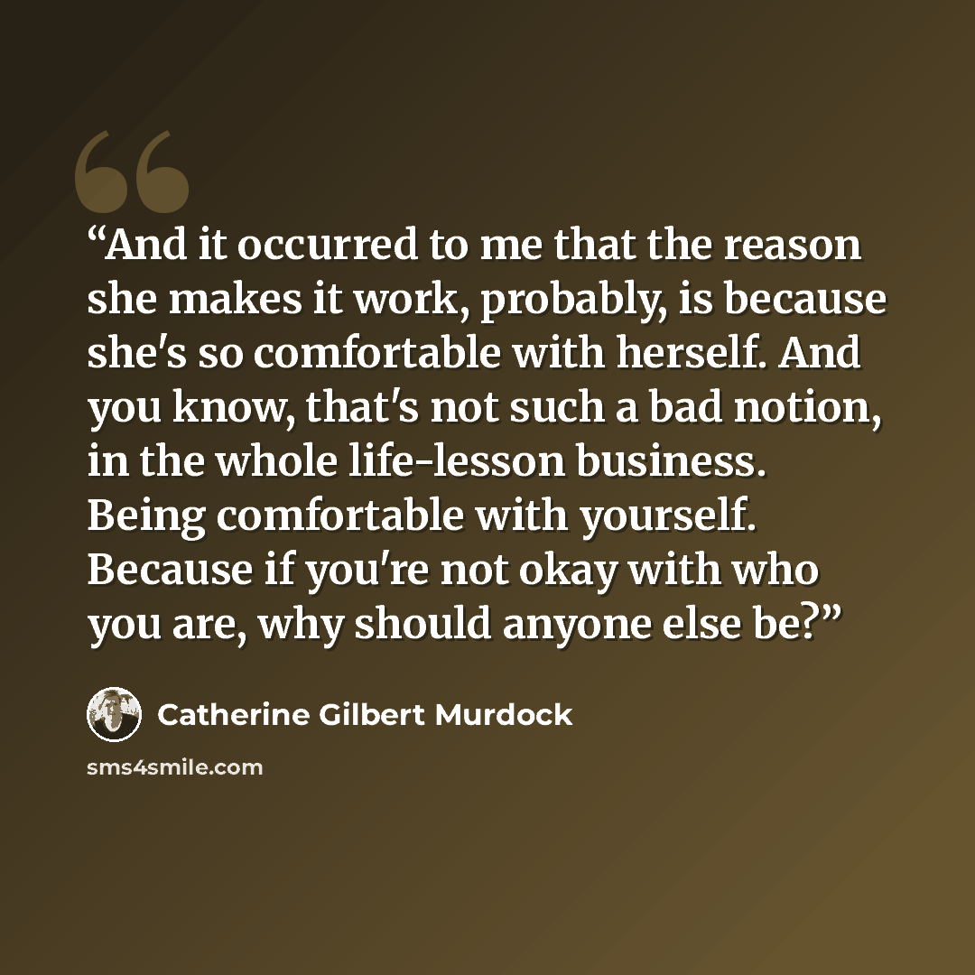 “And it occurred to me that the reason she makes it work, probably, is because she's so comfortable with herself. And you know, that's not such a bad notion, in the whole life-lesson business. Being comfortable with yourself. Because if you're not okay with who you are, why should anyone else be?” quote by Catherine Gilbert Murdock
