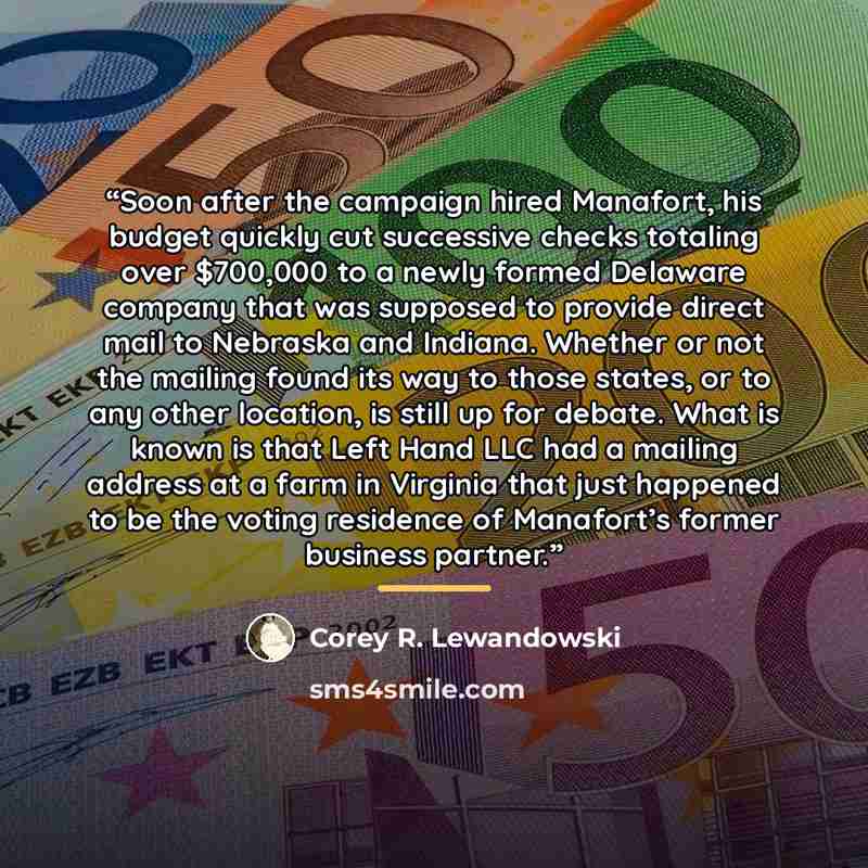 “Soon after the campaign hired Manafort, his budget quickly cut successive checks totaling over $700,000 to a newly formed Delaware company that was supposed to provide direct mail to Nebraska and Indiana. Whether or not the mailing found its way to those states, or to any other location, is still…” quote by Corey R. Lewandowski
