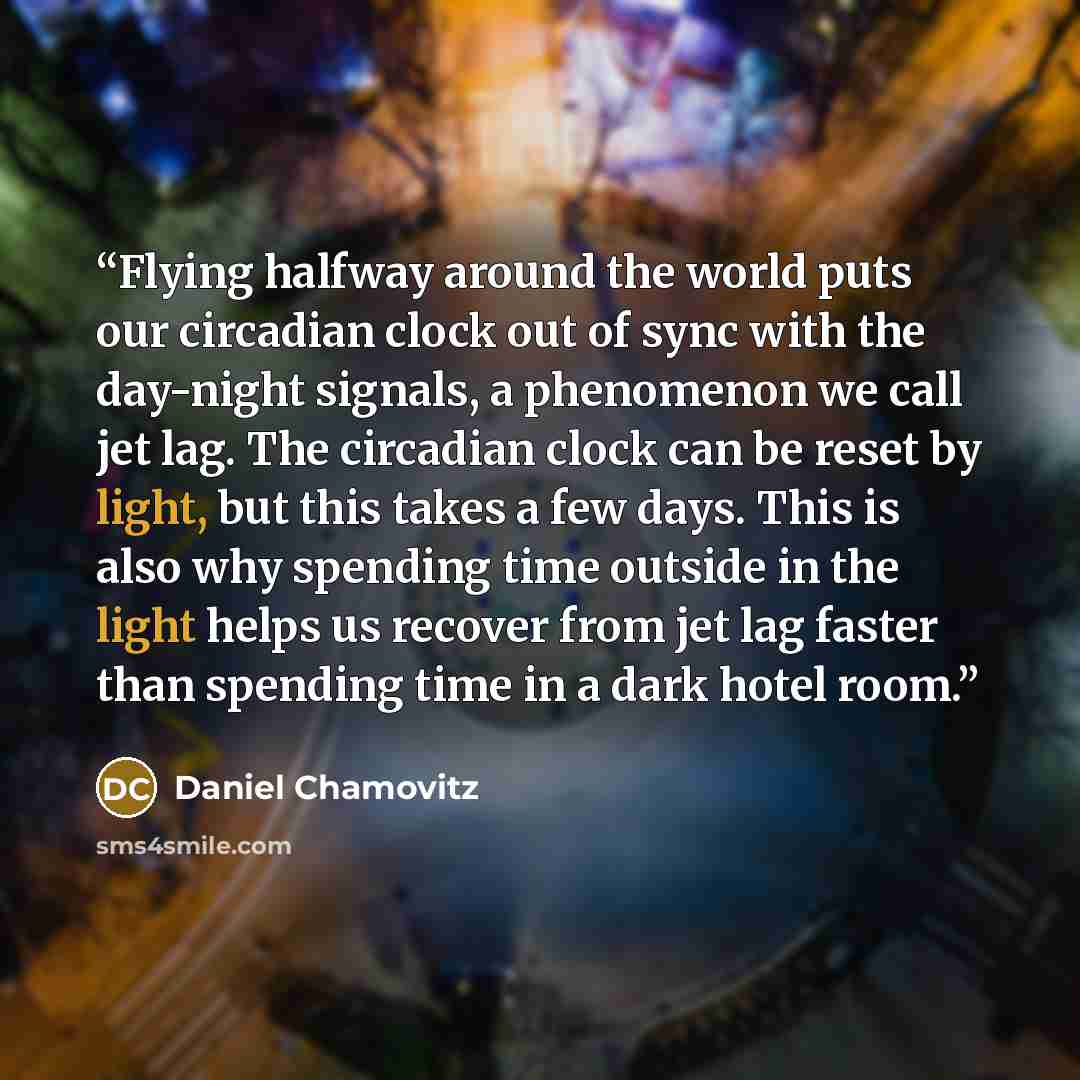 “Flying halfway around the world puts our circadian clock out of sync with the day-night signals, a phenomenon we call jet lag. The circadian clock can be reset by light, but this takes a few days. This is also why spending time outside in the light helps us recover from jet lag faster than…” quote by Daniel Chamovitz