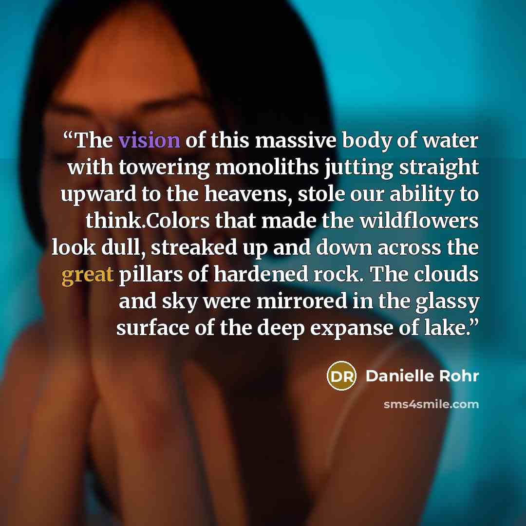“The vision of this massive body of water with towering monoliths jutting straight upward to the heavens, stole our ability to think.Colors that made the wildflowers look dull, streaked up and down across the great pillars of hardened rock. The clouds and sky were mirrored in the glassy surface of…” quote by Danielle Rohr