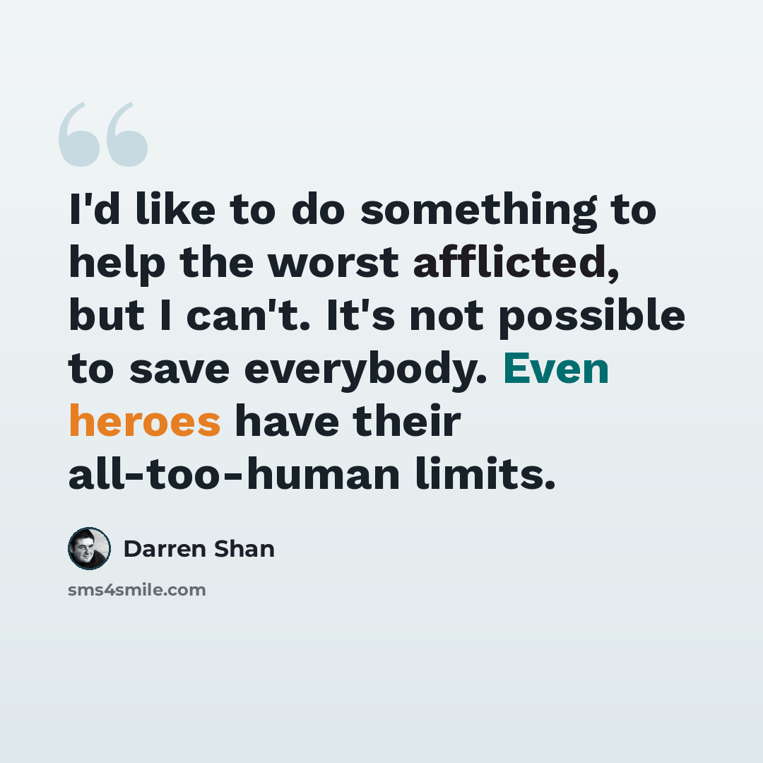 “I'd like to do something to help the worst afflicted, but I can't. It's not possible to save everybody. Even heroes have their all-too-human limits.” quote by Darren Shan