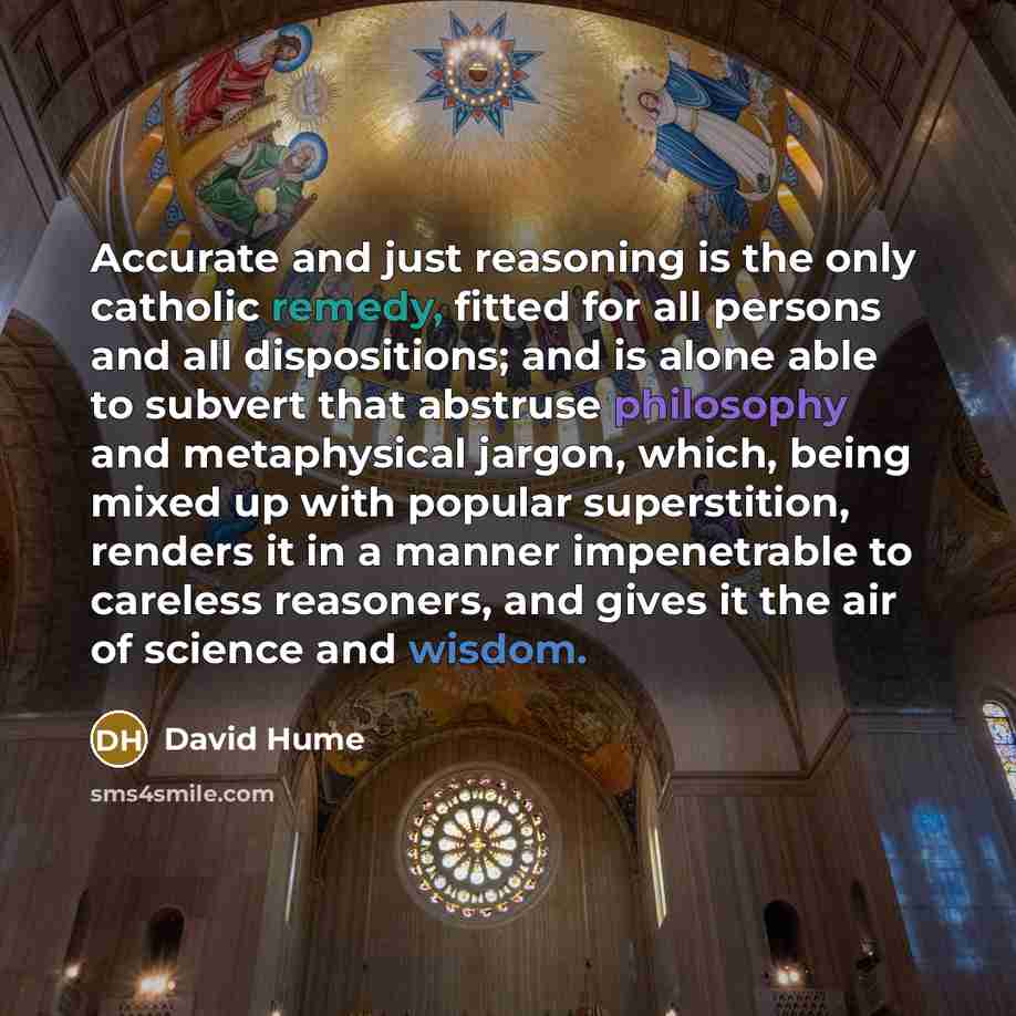 “Accurate and just reasoning is the only catholic remedy, fitted for all persons and all dispositions; and is alone able to subvert that abstruse philosophy and metaphysical jargon, which, being mixed up with popular superstition, renders it in a manner impenetrable to careless reasoners, and gives…” quote by David Hume