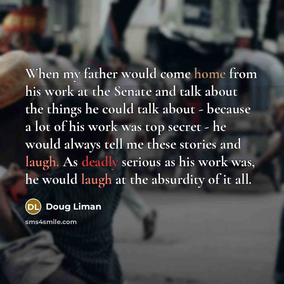 “When my father would come home from his work at the Senate and talk about the things he could talk about - because a lot of his work was top secret - he would always tell me these stories and laugh. As deadly serious as his work was, he would laugh at the absurdity of it all.” quote by Doug Liman