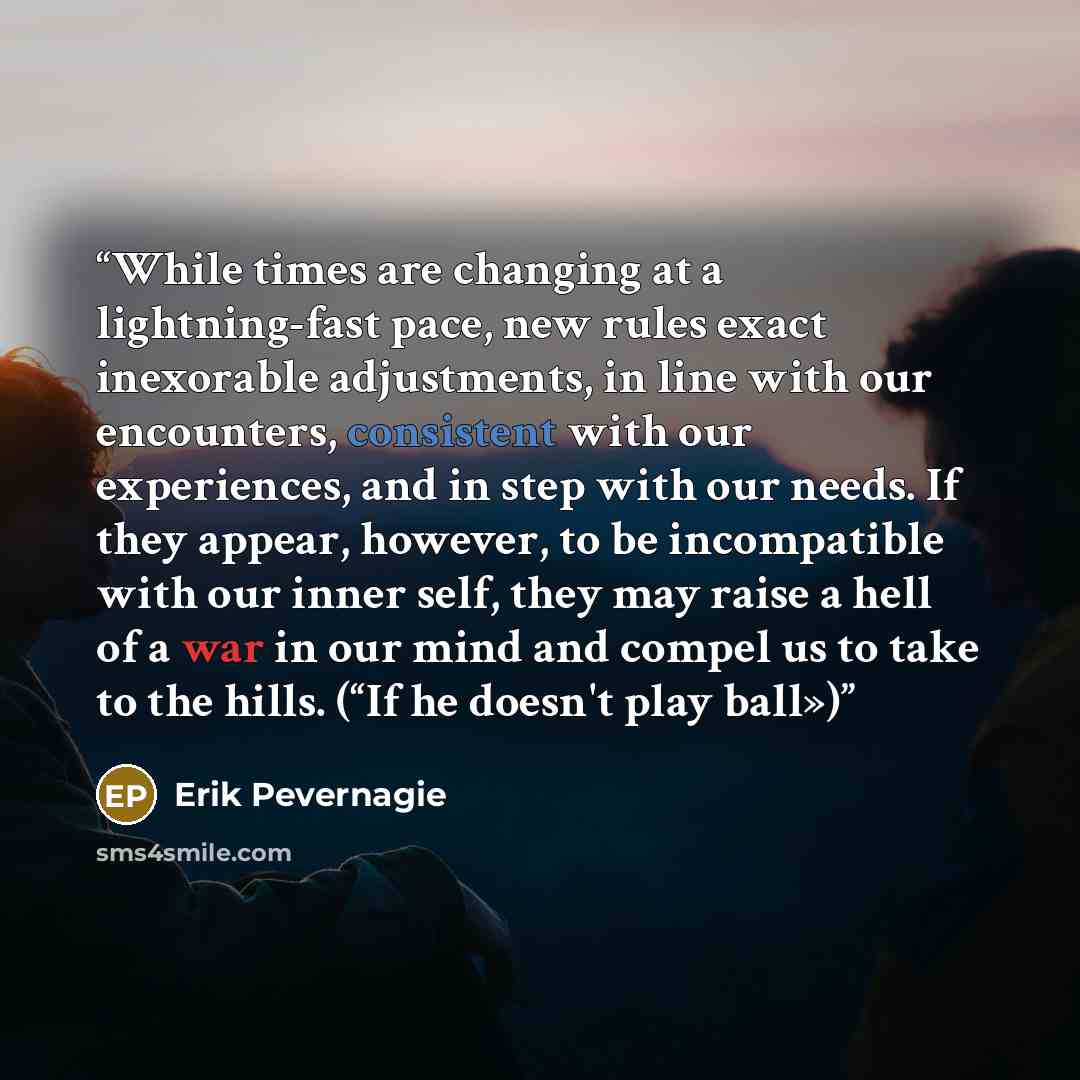 “While times are changing at a lightning-fast pace, new rules exact inexorable adjustments, in line with our encounters, consistent with our experiences, and in step with our needs. If they appear, however, to be incompatible with our inner self, they may raise a hell of a war in our mind and…” quote by Erik Pevernagie