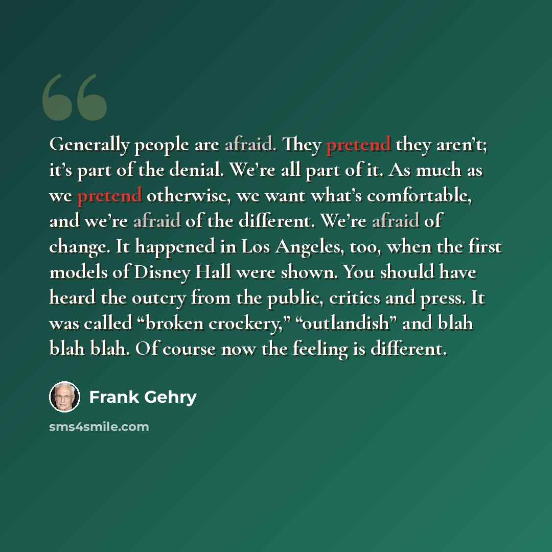 “Generally people are afraid. They pretend they aren’t; it’s part of the denial. We’re all part of it. As much as we pretend otherwise, we want what’s comfortable, and we’re afraid of the different. We’re afraid of change. It happened in Los Angeles, too, when the first models of Disney Hall were…” quote by Frank Gehry
