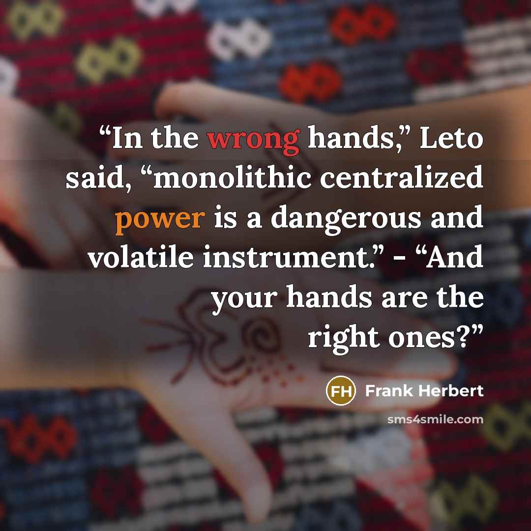 “In the wrong hands,” Leto said, “monolithic centralized power is a dangerous and volatile instrument.” - “And your hands are the right ones?” quote by Frank Herbert