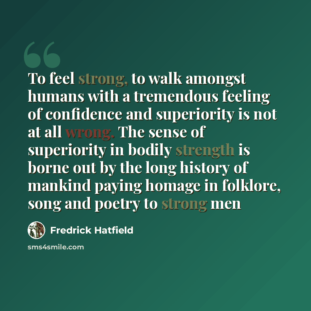 “To feel strong, to walk amongst humans with a tremendous feeling of confidence and superiority is not at all wrong. The sense of superiority in bodily strength is borne out by the long history of mankind paying homage in folklore, song and poetry to strong men” quote by Fredrick Hatfield