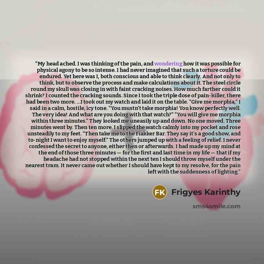 “My head ached. I was thinking of the pain, and wondering how it was possible for physical agony to be so intense. I had never imagined that such a torture could be endured. Yet here was I, both conscious and able to think clearly. And not only to think, but to observe the process and make…” quote by Frigyes Karinthy