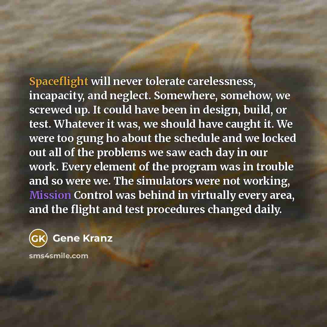 “Spaceflight will never tolerate carelessness, incapacity, and neglect. Somewhere, somehow, we screwed up. It could have been in design, build, or test. Whatever it was, we should have caught it. We were too gung ho about the schedule and we locked out all of the problems we saw each day in our…” quote by Gene Kranz