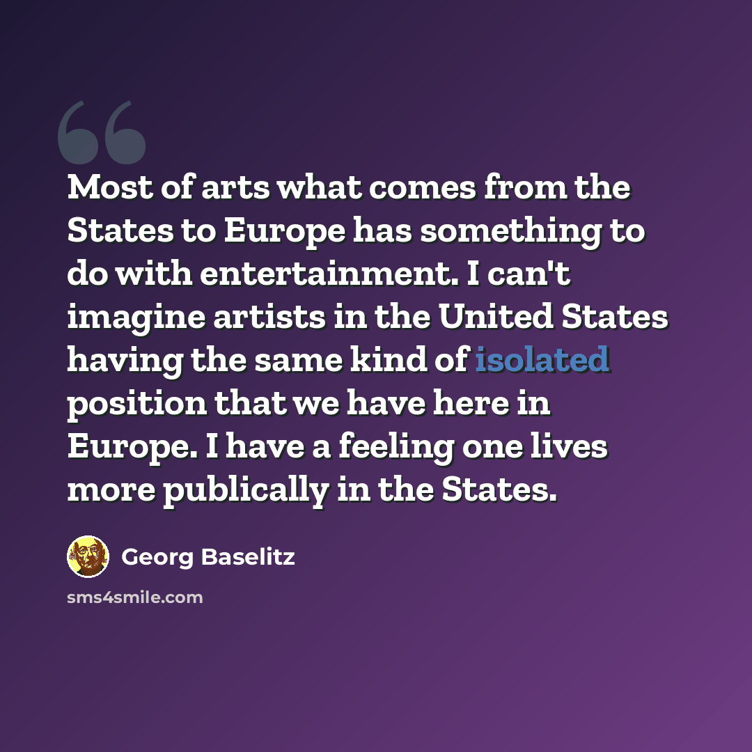 “Most of arts what comes from the States to Europe has something to do with entertainment. I can't imagine artists in the United States having the same kind of isolated position that we have here in Europe. I have a feeling one lives more publically in the States.” quote by Georg Baselitz
