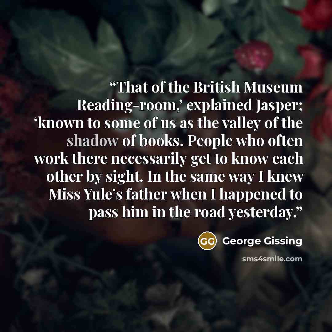 “That of the British Museum Reading-room,’ explained Jasper; ‘known to some of us as the valley of the shadow of books. People who often work there necessarily get to know each other by sight. In the same way I knew Miss Yule’s father when I happened to pass him in the road yesterday.” quote by George Gissing