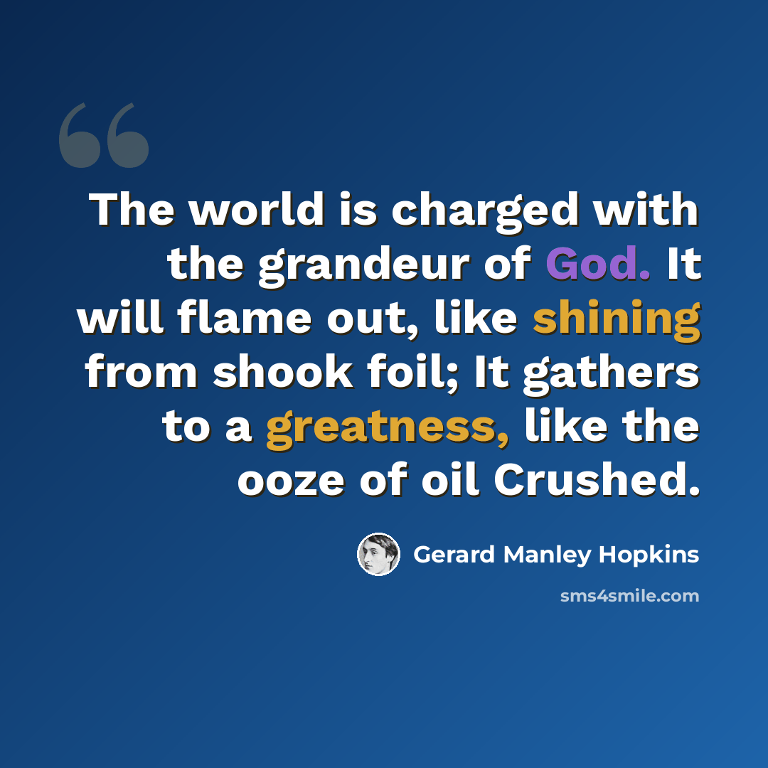 “The world is charged with the grandeur of God. It will flame out, like shining from shook foil; It gathers to a greatness, like the ooze of oil Crushed.” quote by Gerard Manley Hopkins