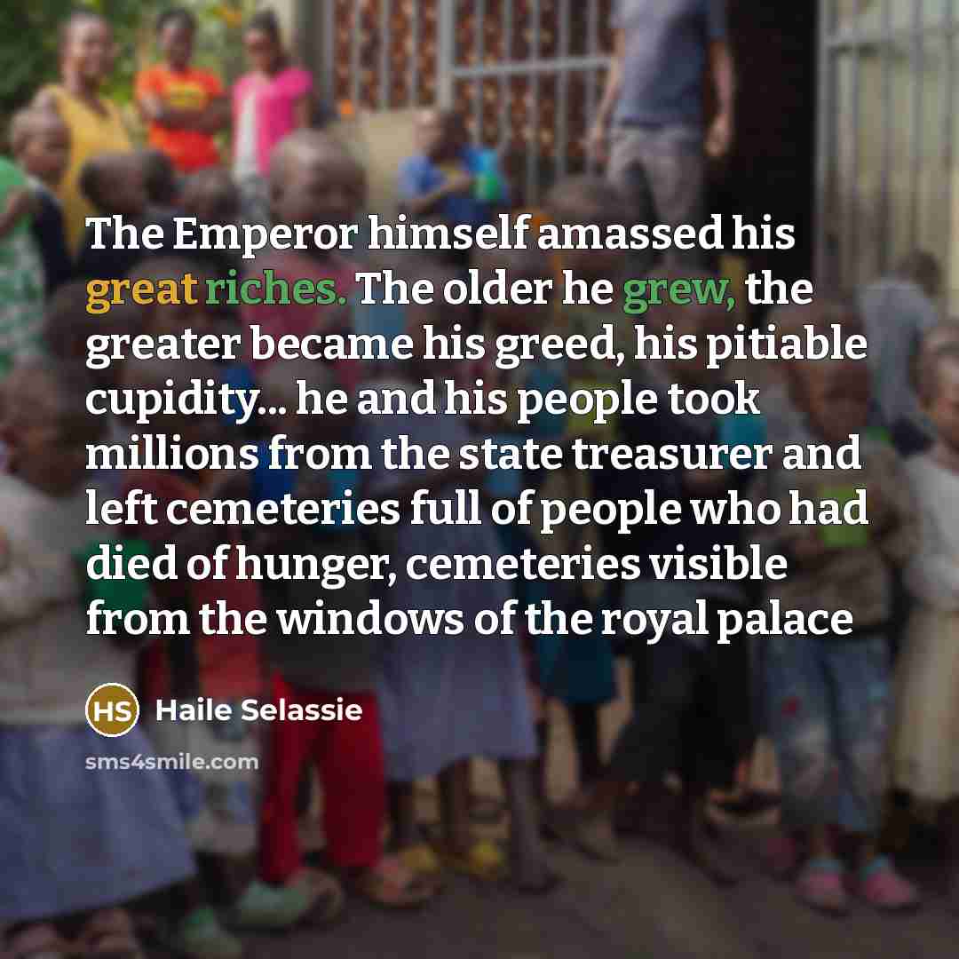 “The Emperor himself amassed his great riches. The older he grew, the greater became his greed, his pitiable cupidity... he and his people took millions from the state treasurer and left cemeteries full of people who had died of hunger, cemeteries visible from the windows of the royal palace” quote by Haile Selassie