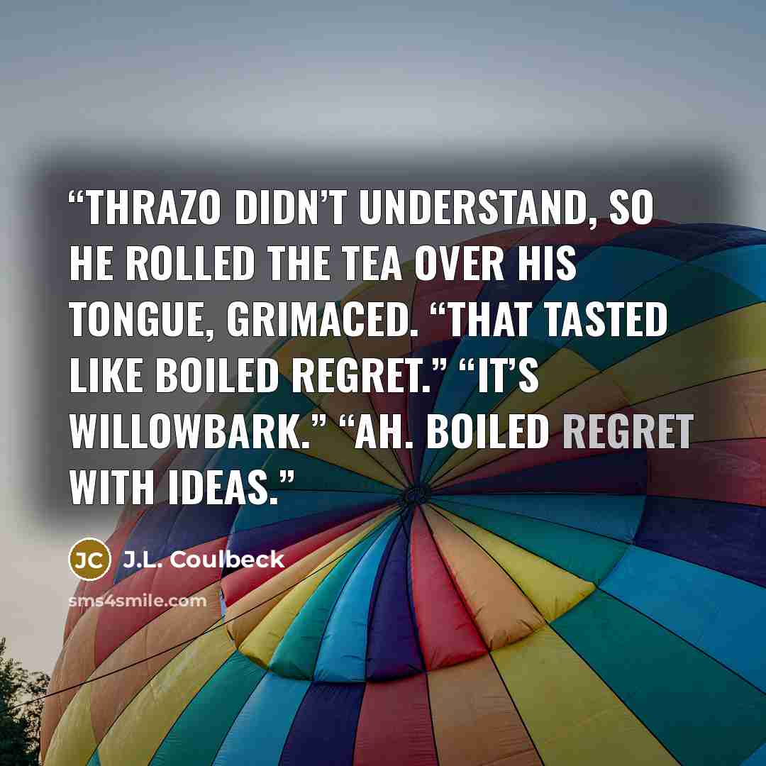“Thrazo didn’t understand, so he rolled the tea over his tongue, grimaced. “That tasted like boiled regret.” “It’s willowbark.” “Ah. Boiled regret with ideas.” quote by J.L. Coulbeck