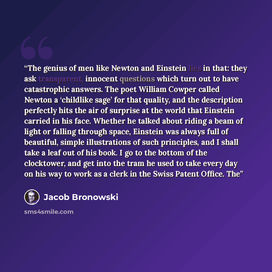 “The genius of men like Newton and Einstein lies in that: they ask transparent, innocent questions which turn out to have catastrophic answers. The poet William Cowper called Newton a ‘childlike sage’ for that quality, and the description perfectly hits the air of surprise at the world that…” quote by Jacob Bronowski