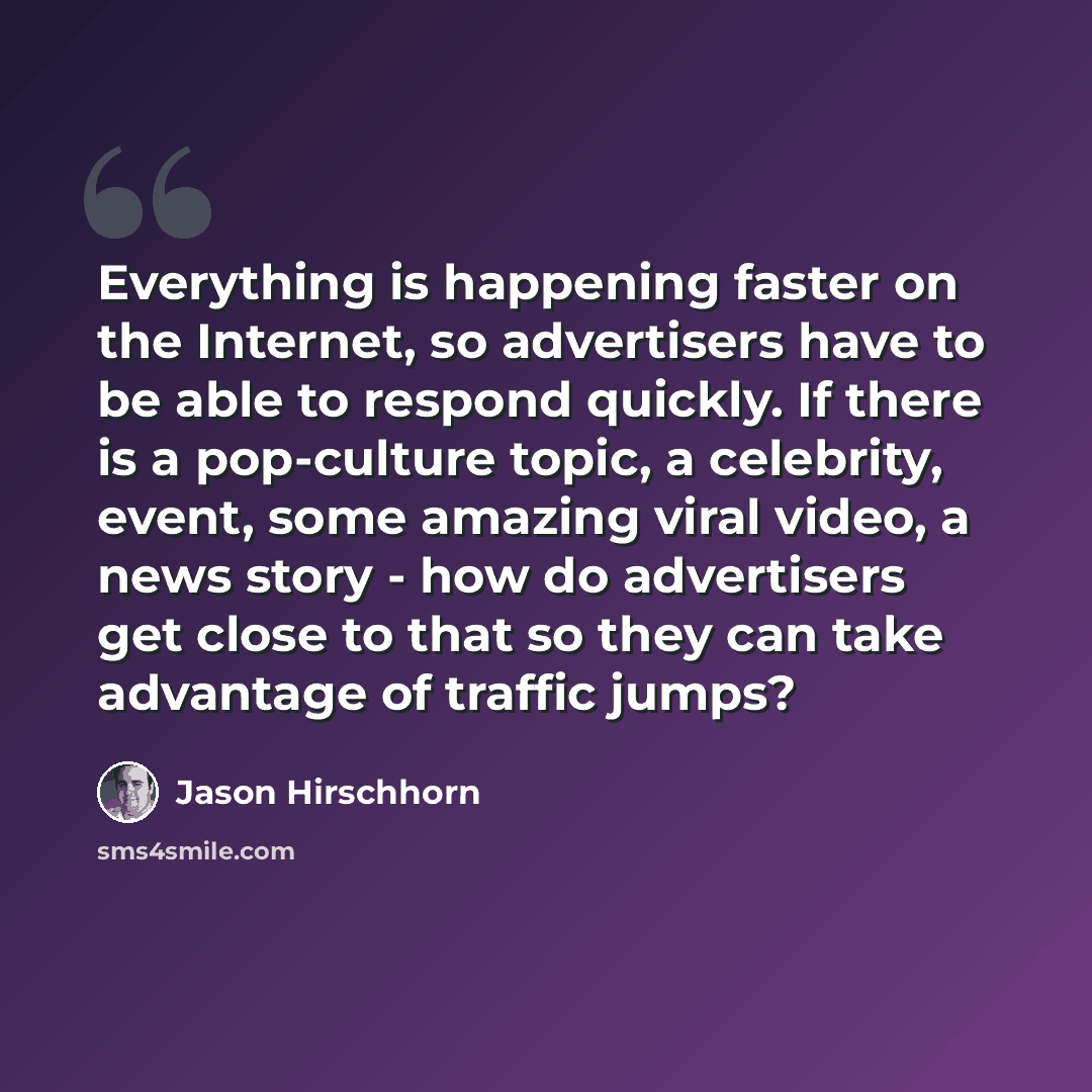 “Everything is happening faster on the Internet, so advertisers have to be able to respond quickly. If there is a pop-culture topic, a celebrity, event, some amazing viral video, a news story - how do advertisers get close to that so they can take advantage of traffic jumps?” quote by Jason Hirschhorn