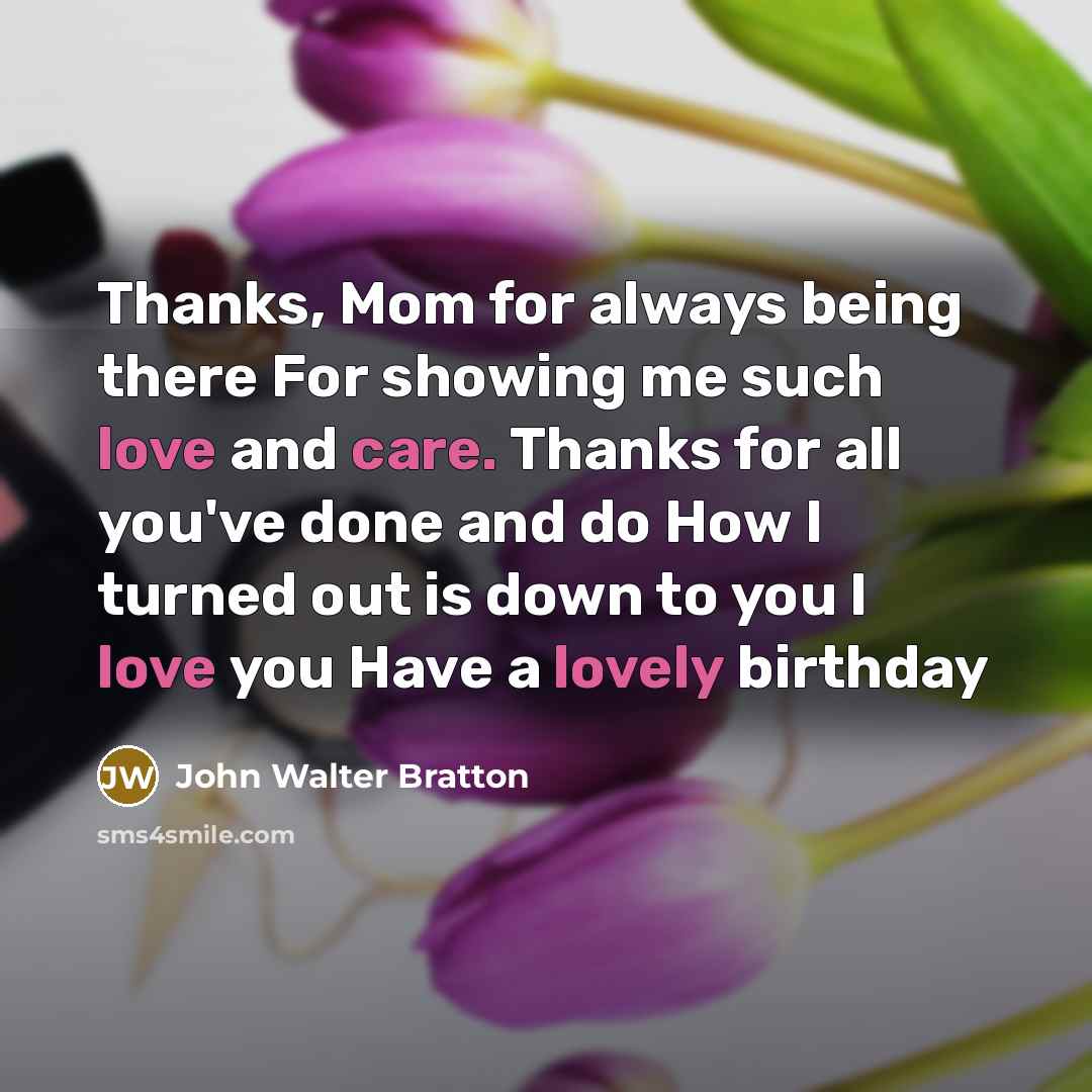 “Thanks, Mom for always being there For showing me such love and care. Thanks for all you've done and do How I turned out is down to you I love you Have a lovely birthday” quote by John Walter Bratton