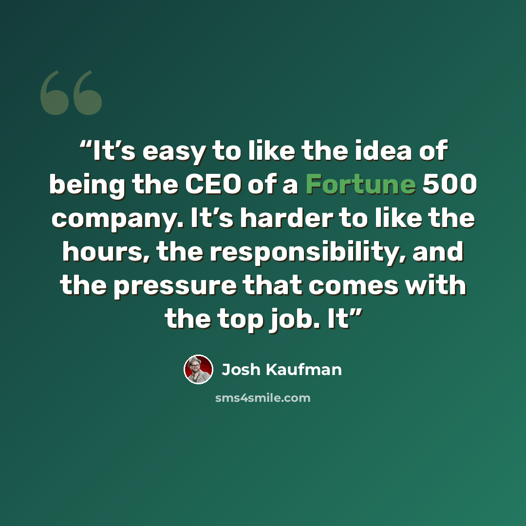 “It’s easy to like the idea of being the CEO of a Fortune 500 company. It’s harder to like the hours, the responsibility, and the pressure that comes with the top job. It” quote by Josh Kaufman
