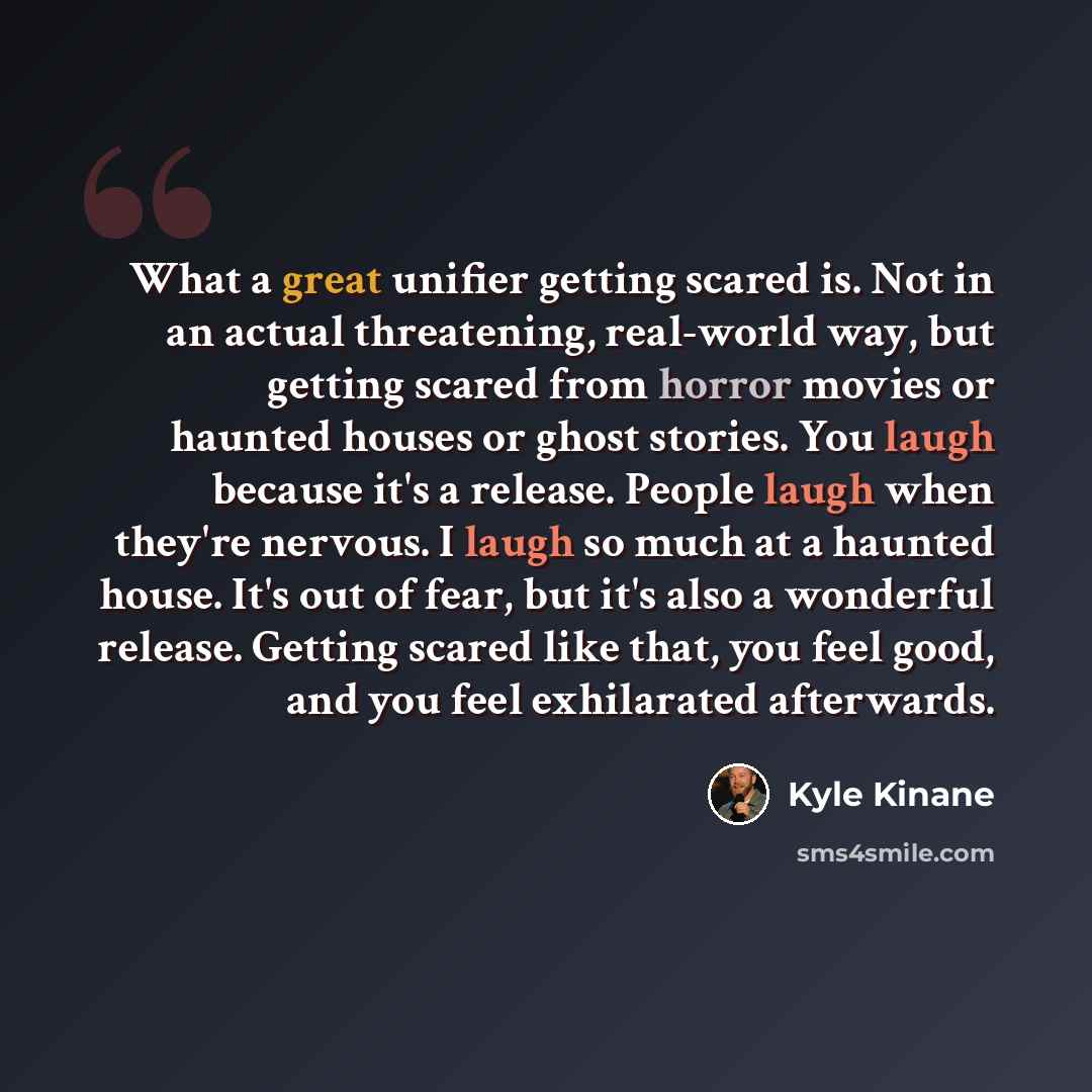 “What a great unifier getting scared is. Not in an actual threatening, real-world way, but getting scared from horror movies or haunted houses or ghost stories. You laugh because it's a release. People laugh when they're nervous. I laugh so much at a haunted house. It's out of fear, but it's also a…” quote by Kyle Kinane