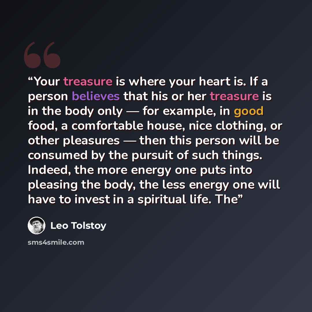 “Your treasure is where your heart is. If a person believes that his or her treasure is in the body only — for example, in good food, a comfortable house, nice clothing, or other pleasures — then this person will be consumed by the pursuit of such things. Indeed, the more energy one puts into…” quote by Leo Tolstoy