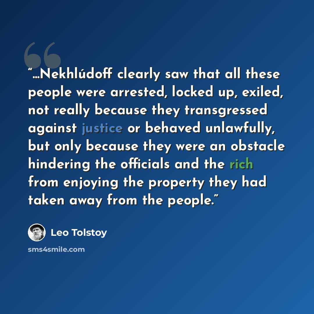 “...Nekhlúdoff clearly saw that all these people were arrested, locked up, exiled, not really because they transgressed against justice or behaved unlawfully, but only because they were an obstacle hindering the officials and the rich from enjoying the property they had taken away from the people.” quote by Leo Tolstoy