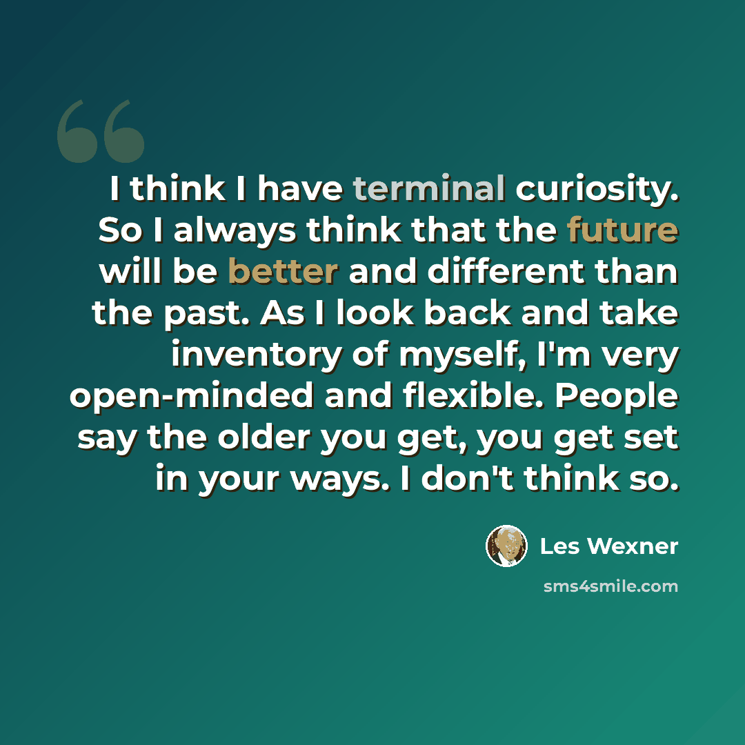 “I think I have terminal curiosity. So I always think that the future will be better and different than the past. As I look back and take inventory of myself, I'm very open-minded and flexible. People say the older you get, you get set in your ways. I don't think so.” quote by Les Wexner