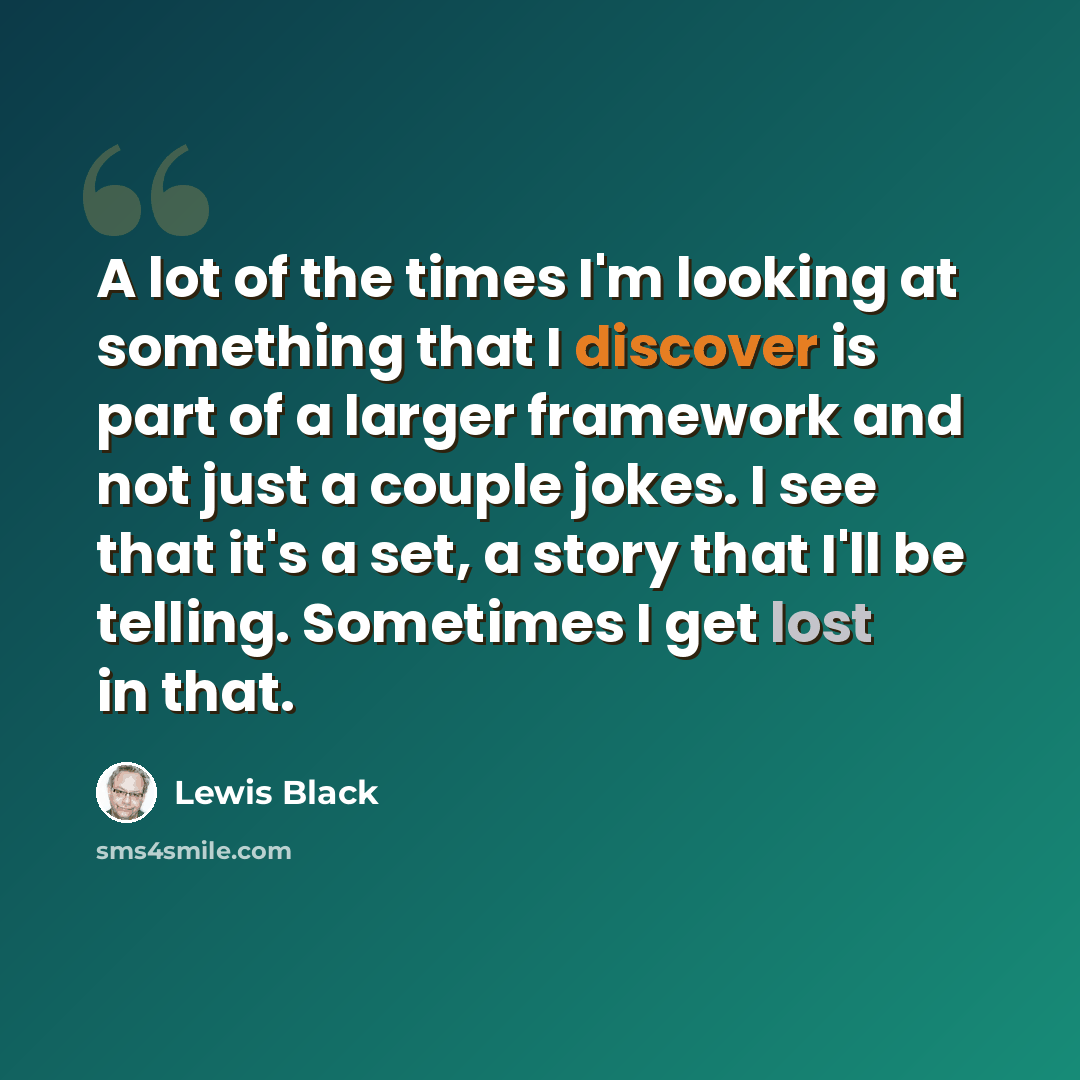 “A lot of the times I'm looking at something that I discover is part of a larger framework and not just a couple jokes. I see that it's a set, a story that I'll be telling. Sometimes I get lost in that.” quote by Lewis Black