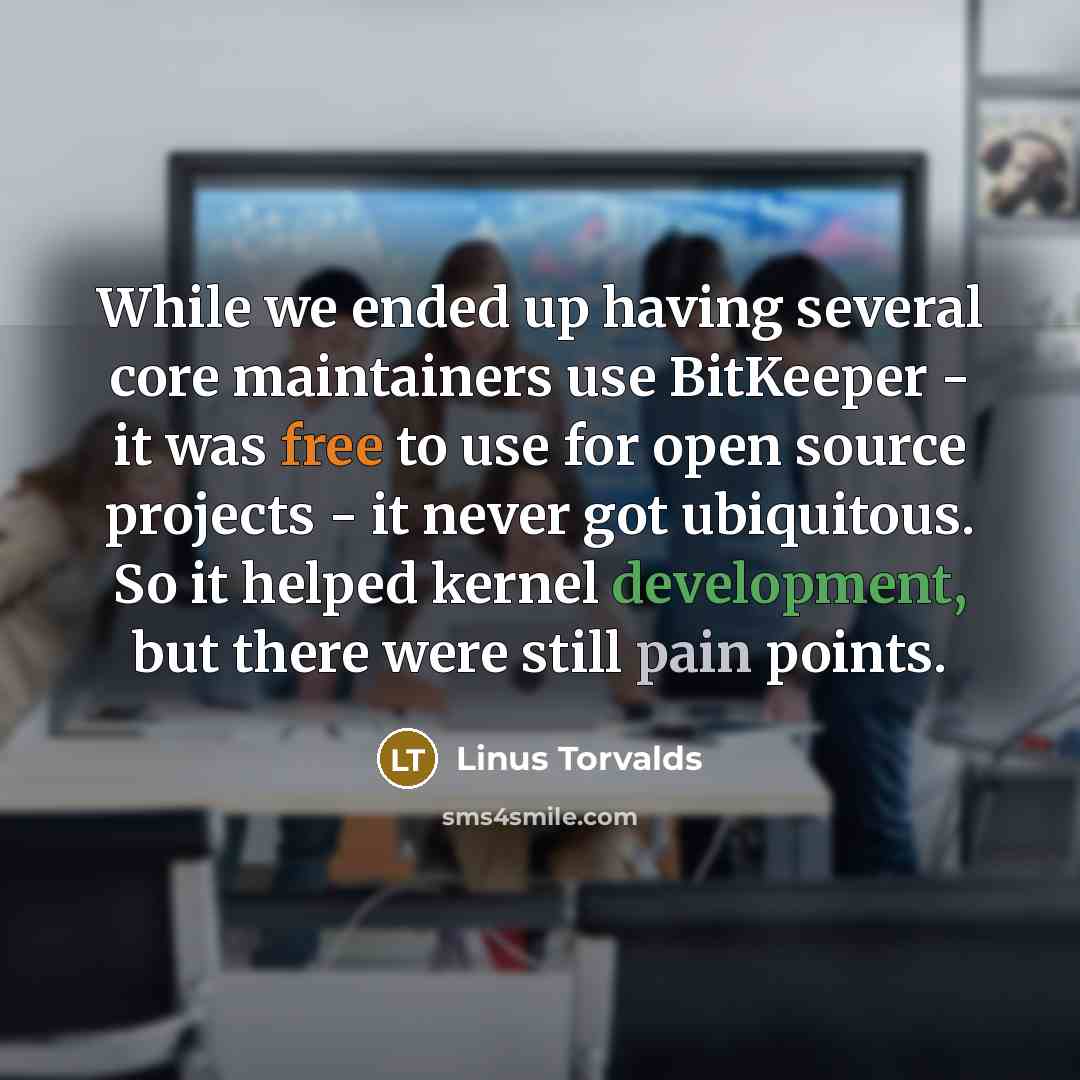 “While we ended up having several core maintainers use BitKeeper - it was free to use for open source projects - it never got ubiquitous. So it helped kernel development, but there were still pain points.” quote by Linus Torvalds
