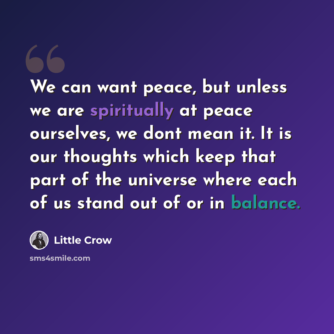 “We can want peace, but unless we are spiritually at peace ourselves, we dont mean it. It is our thoughts which keep that part of the universe where each of us stand out of or in balance.” quote by Little Crow