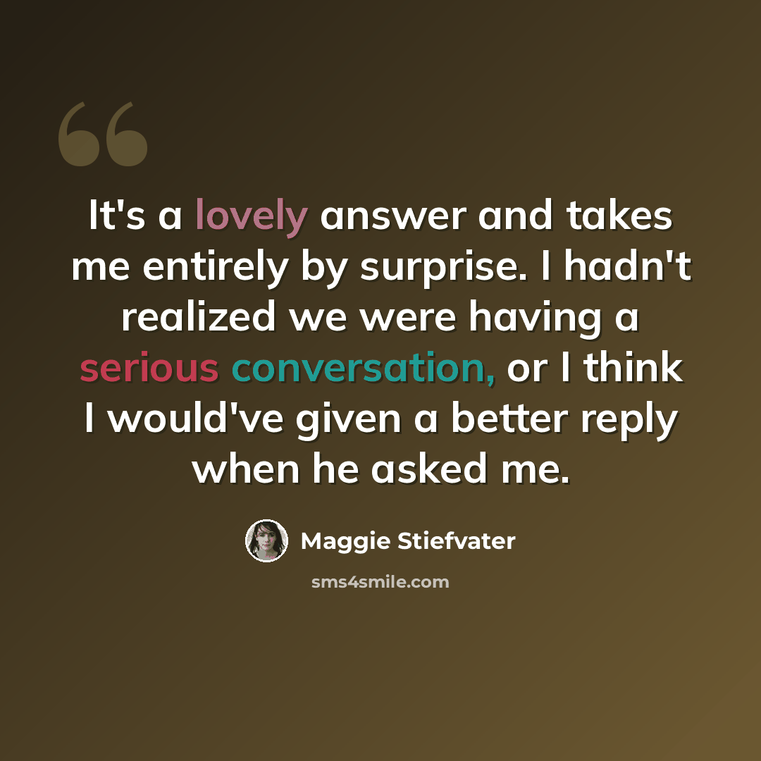 “It's a lovely answer and takes me entirely by surprise. I hadn't realized we were having a serious conversation, or I think I would've given a better reply when he asked me.” quote by Maggie Stiefvater